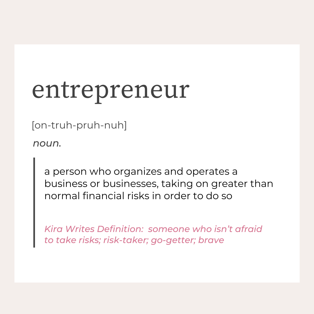 graphic with a definition of entrepreneur. The definition of entrepreneuer is a person who organizes and operates a busienss or businesses, taking on greater than normal financial risks in order to do so. Kira Writes definition of an entrepreneur is someone who isn't afraid to take risks; otherwise known as a risk-taker; go-getter or brave. Text set on white background with a tan border.